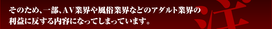 そのため、一部、ＡＶ業界や風俗業界などのアダルト業界の利益に反する内容になってしまっています。