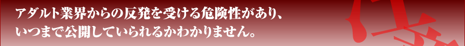 アダルト業界からの反発を受ける危険性があり、いつまで公開していられるかわかりません。